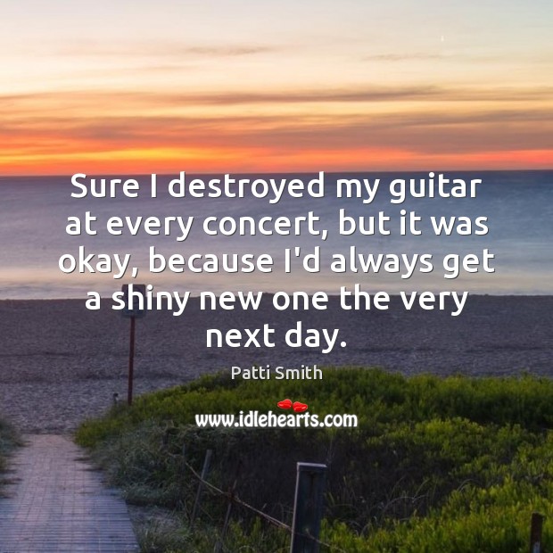 Sure I destroyed my guitar at every concert, but it was okay, Patti Smith Picture Quote