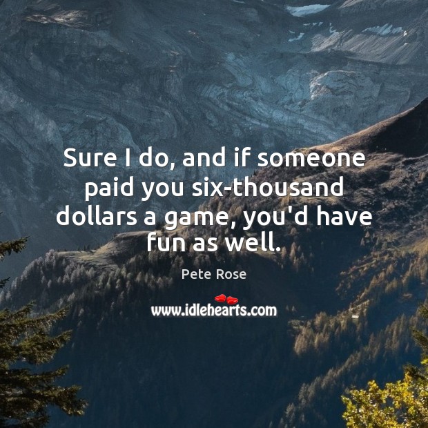 Sure I do, and if someone paid you six-thousand dollars a game, you’d have fun as well. 