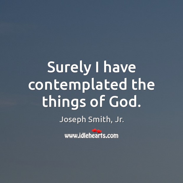 Surely I have contemplated the things of God. Joseph Smith, Jr. Picture Quote
