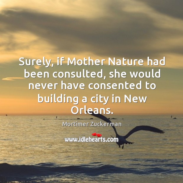 Surely, if mother nature had been consulted, she would never have consented to building a city in new orleans. Mortimer Zuckerman Picture Quote