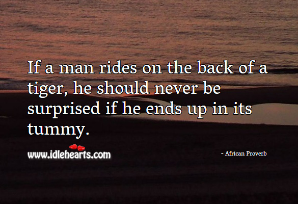 If a man rides on the back of a tiger, he should never be surprised if he ends up in its tummy. African Proverbs Image