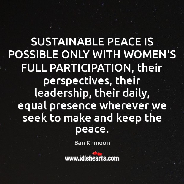 SUSTAINABLE PEACE IS POSSIBLE ONLY WITH WOMEN’S FULL PARTICIPATION, their perspectives, their Ban Ki-moon Picture Quote