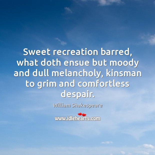 Sweet recreation barred, what doth ensue but moody and dull melancholy, kinsman Image