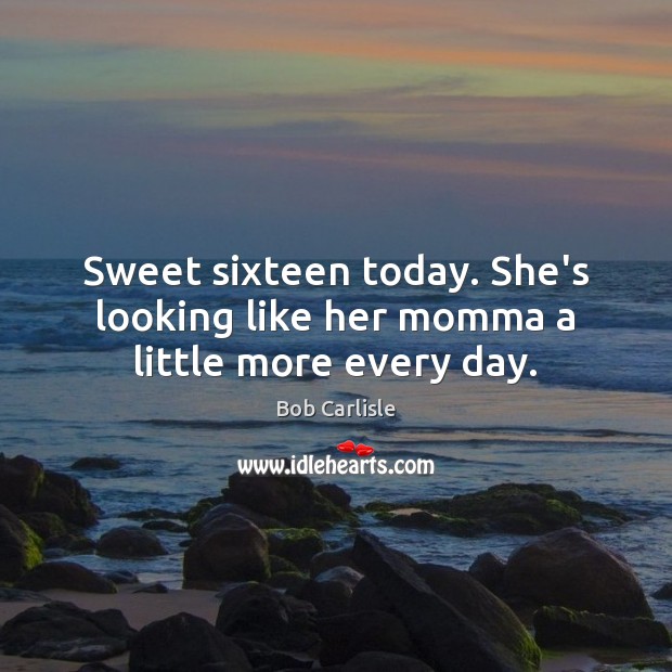 Sweet sixteen today. She’s looking like her momma a little more every day. Bob Carlisle Picture Quote