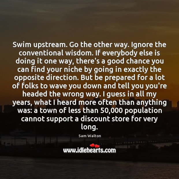 Swim upstream. Go the other way. Ignore the conventional wisdom. If everybody Wisdom Quotes Image
