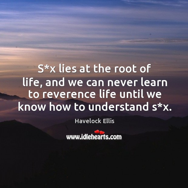 S*x lies at the root of life, and we can never learn to reverence life until we know how to understand s*x. Havelock Ellis Picture Quote