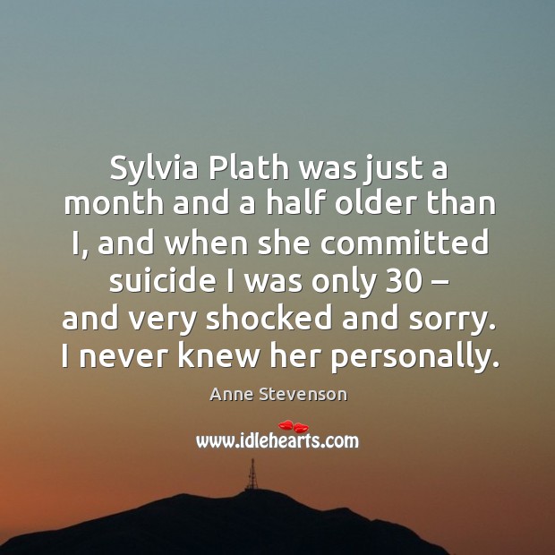 Sylvia plath was just a month and a half older than i, and when she committed suicide Anne Stevenson Picture Quote