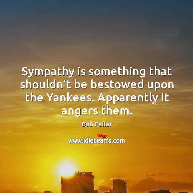 Sympathy is something that shouldn’t be bestowed upon the yankees. Apparently it angers them. Bob Feller Picture Quote