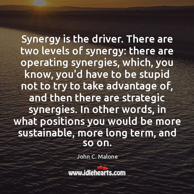 Synergy is the driver. There are two levels of synergy: there are John C. Malone Picture Quote
