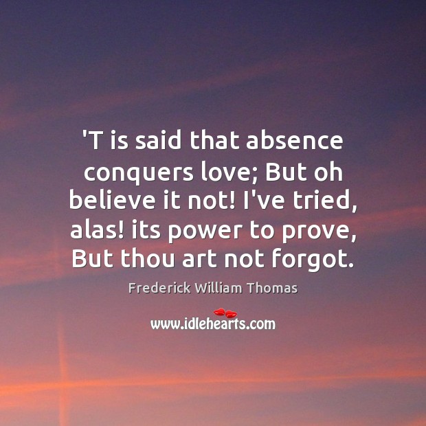 ‘T is said that absence conquers love; But oh believe it not! Frederick William Thomas Picture Quote