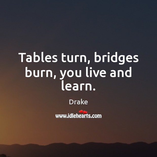 Tables turn, bridges burn, you live and learn. 