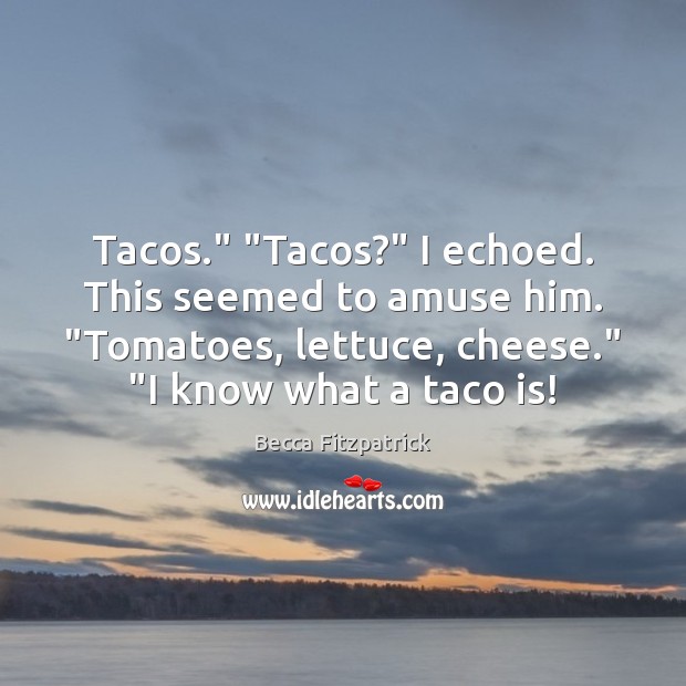 Tacos.” “Tacos?” I echoed. This seemed to amuse him. “Tomatoes, lettuce, cheese.” “ 