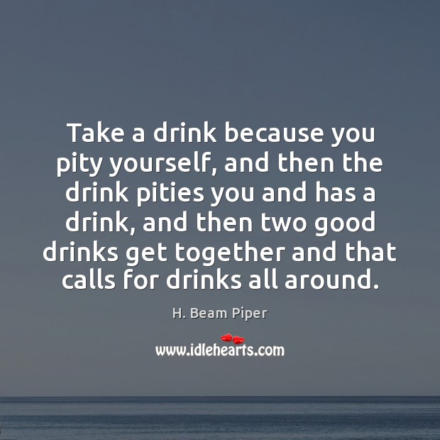 Take a drink because you pity yourself, and then the drink pities 