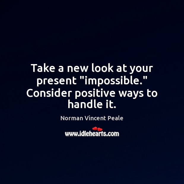 Take a new look at your present “impossible.” Consider positive ways to handle it. Norman Vincent Peale Picture Quote