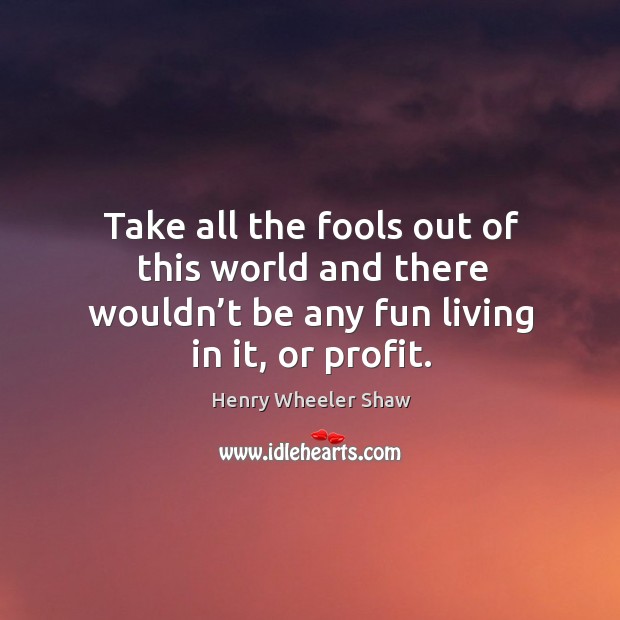 Take all the fools out of this world and there wouldn’t be any fun living in it, or profit. Henry Wheeler Shaw Picture Quote