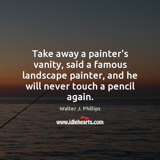 Take away a painter’s vanity, said a famous landscape painter, and he Walter J. Phillips Picture Quote