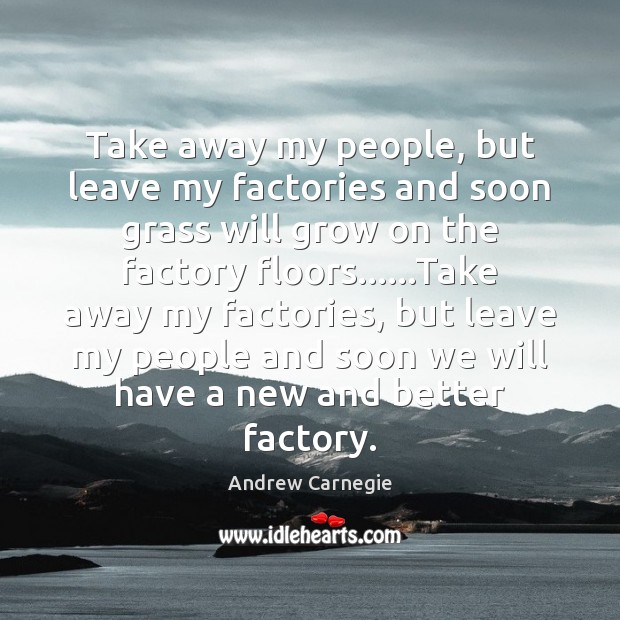 Take away my people, but leave my factories and soon grass will Andrew Carnegie Picture Quote