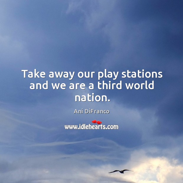 Take away our play stations and we are a third world nation. Image
