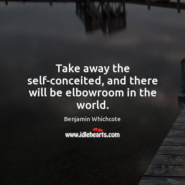 Take away the self-conceited, and there will be elbowroom in the world. Benjamin Whichcote Picture Quote
