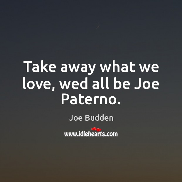 Take away what we love, wed all be Joe Paterno. Image