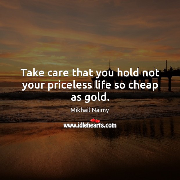 Take care that you hold not your priceless life so cheap as gold. Image
