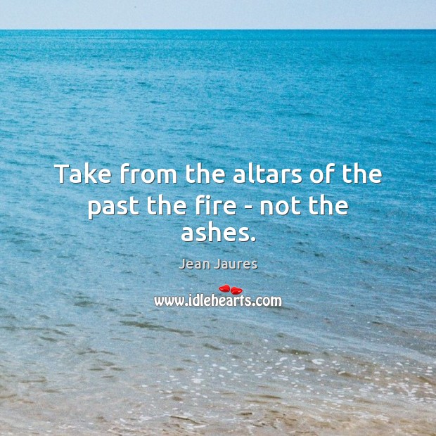 Take from the altars of the past the fire – not the ashes. 