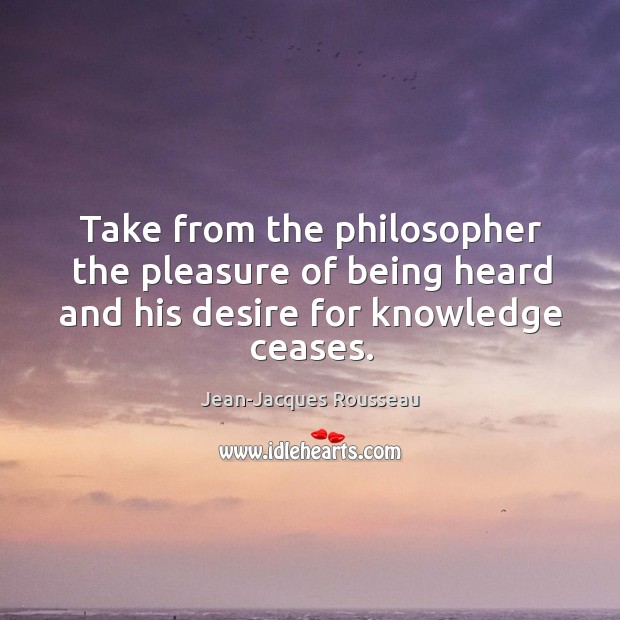 Take from the philosopher the pleasure of being heard and his desire for knowledge ceases. Jean-Jacques Rousseau Picture Quote