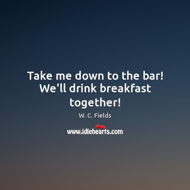 Take me down to the bar! We’ll drink breakfast together! W. C. Fields Picture Quote