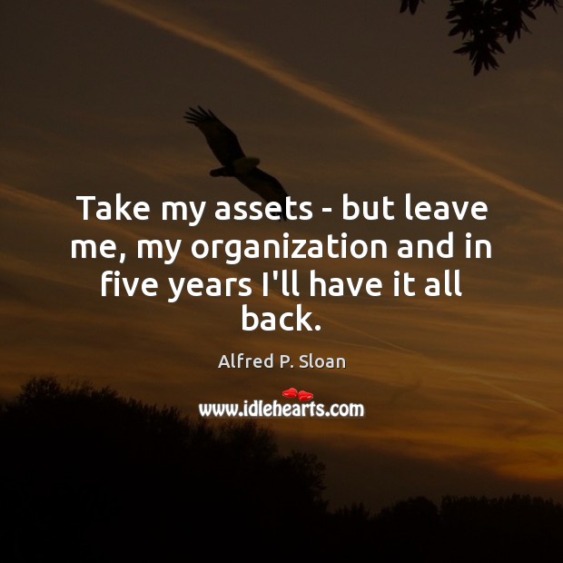 Take my assets – but leave me, my organization and in five years I’ll have it all back. Alfred P. Sloan Picture Quote