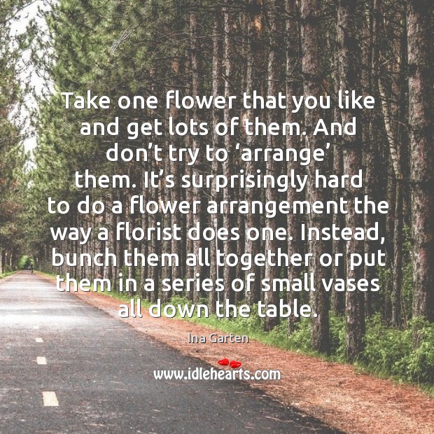 Take one flower that you like and get lots of them. And don’t try to ‘arrange’ them. Ina Garten Picture Quote