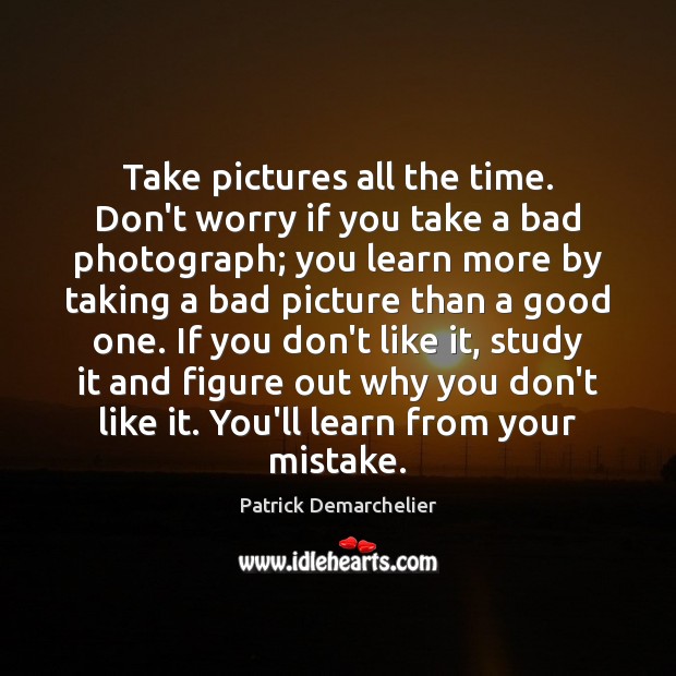 Take pictures all the time. Don’t worry if you take a bad Image