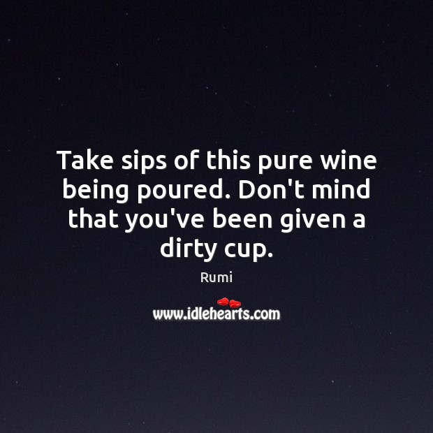 Take sips of this pure wine being poured. Don’t mind that you’ve been given a dirty cup. Rumi Picture Quote