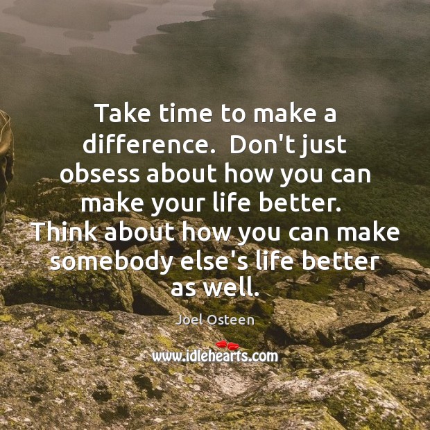 Take time to make a difference.  Don’t just obsess about how you 