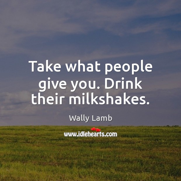 Take what people give you. Drink their milkshakes. Wally Lamb Picture Quote