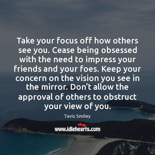 Take your focus off how others see you. Cease being obsessed with 