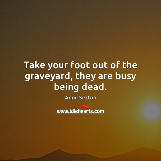 Take your foot out of the graveyard, they are busy being dead. Anne Sexton Picture Quote