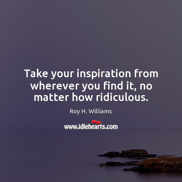 Take your inspiration from wherever you find it, no matter how ridiculous. Roy H. Williams Picture Quote