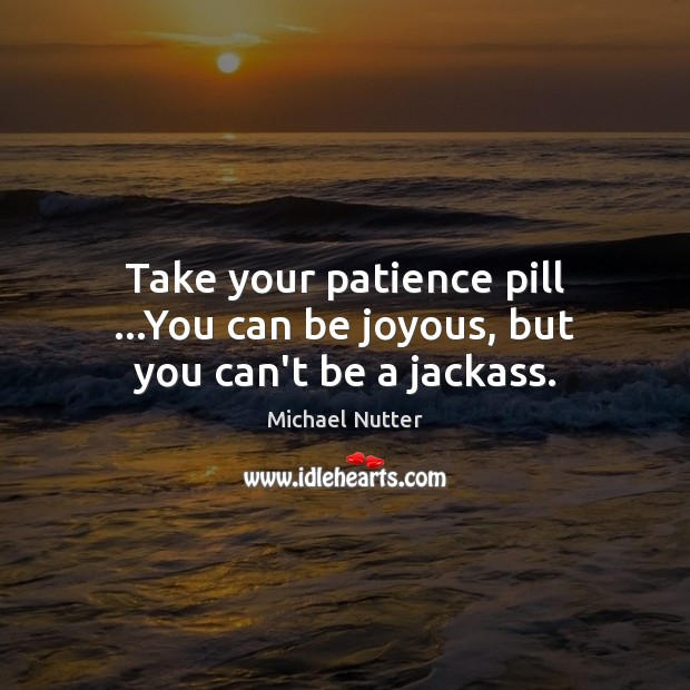 Take your patience pill …You can be joyous, but you can’t be a jackass. Image