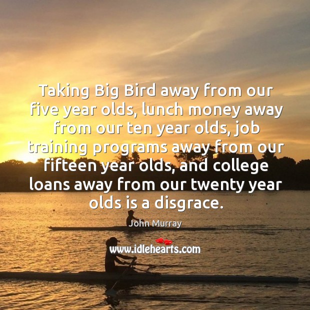 Taking big bird away from our five year olds, lunch money away from our ten year olds John Murray Picture Quote
