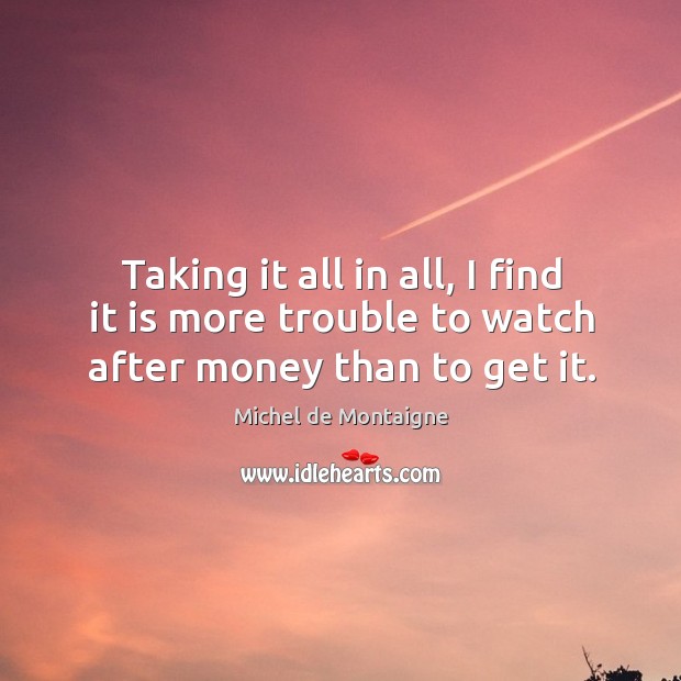 Taking it all in all, I find it is more trouble to watch after money than to get it. Image
