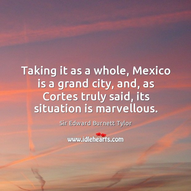 Taking it as a whole, mexico is a grand city, and, as cortes truly said, its situation is marvellous. Sir Edward Burnett Tylor Picture Quote