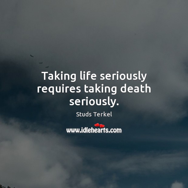Taking life seriously requires taking death seriously. Studs Terkel Picture Quote