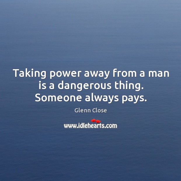 Taking power away from a man is a dangerous thing. Someone always pays. Glenn Close Picture Quote