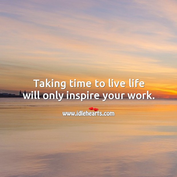 Taking time to live life will only inspire your work. 