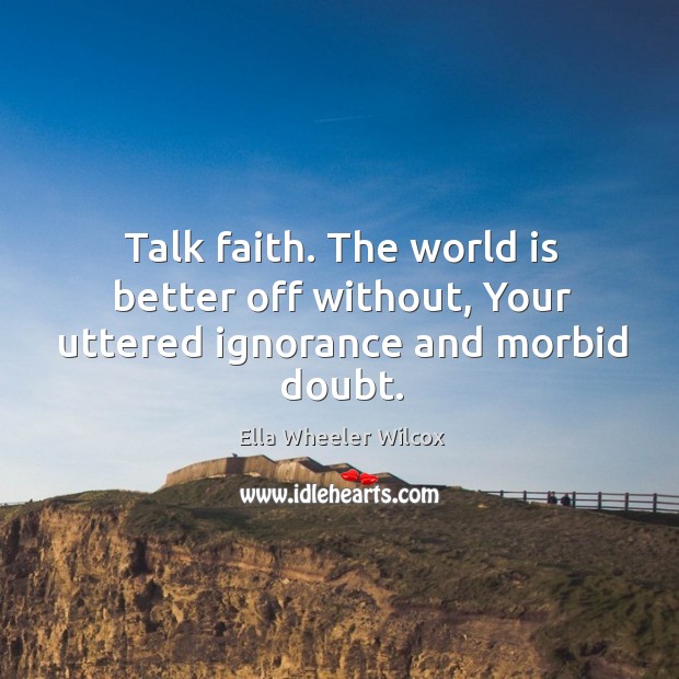 Talk faith. The world is better off without, Your uttered ignorance and morbid doubt. Ella Wheeler Wilcox Picture Quote