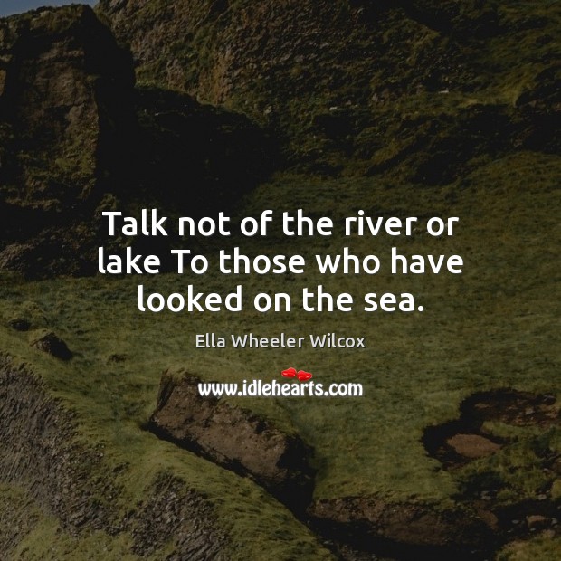 Talk not of the river or lake To those who have looked on the sea. Ella Wheeler Wilcox Picture Quote
