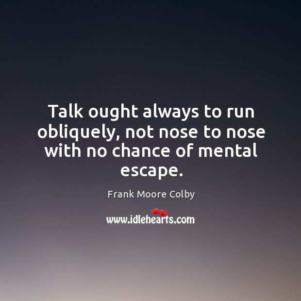 Talk ought always to run obliquely, not nose to nose with no chance of mental escape. Frank Moore Colby Picture Quote