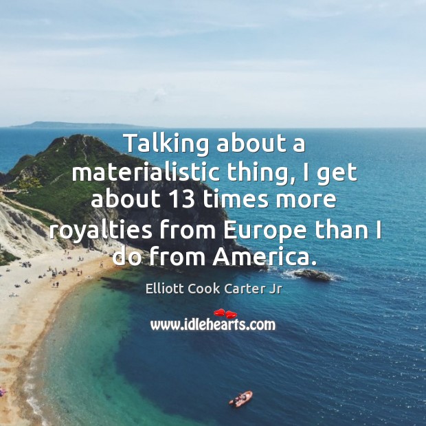 Talking about a materialistic thing, I get about 13 times more royalties from europe than I do from america. Elliott Cook Carter Jr Picture Quote
