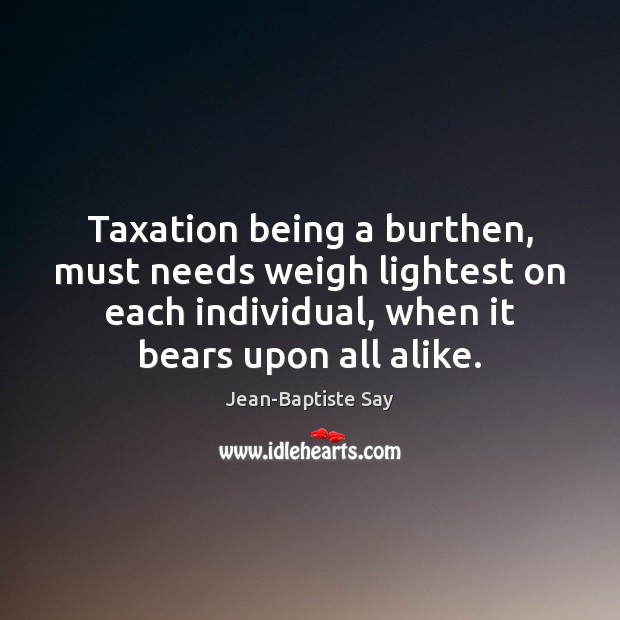 Taxation being a burthen, must needs weigh lightest on each individual, when Jean-Baptiste Say Picture Quote