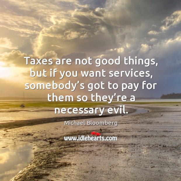 Taxes are not good things, but if you want services, somebody’s got to pay for them so they’re a necessary evil. Michael Bloomberg Picture Quote